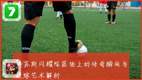 热苏斯闪耀绿茵场上的传奇瞬间与进球艺术解析