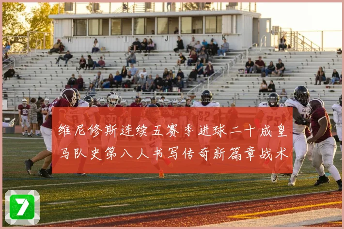 维尼修斯连续五赛季进球二十成皇马队史第八人书写传奇新篇章战术观察