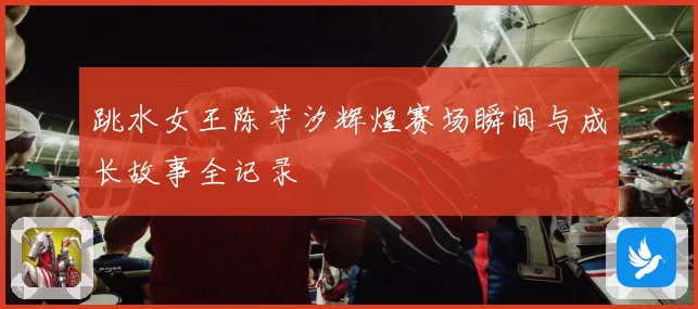 跳水女王陈芋汐辉煌赛场瞬间与成长故事全记录