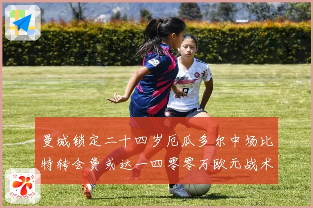 曼城锁定二十四岁厄瓜多尔中场比特转会费或达一四零零万欧元战术观察