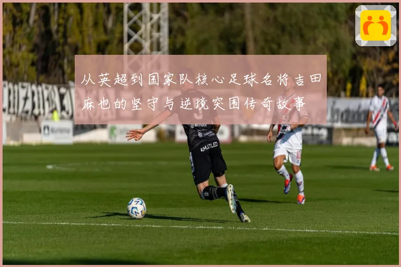 从英超到国家队核心足球名将吉田麻也的坚守与逆境突围传奇故事
