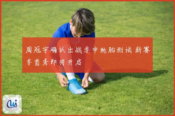 周冠宇确认出战季中轮胎测试 新赛季首秀即将开启