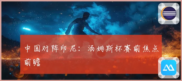 中国对阵印尼：汤姆斯杯赛前焦点前瞻