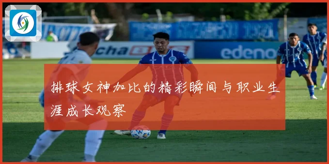 排球女神加比的精彩瞬间与职业生涯成长观察