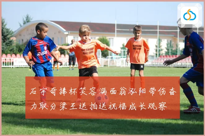 石宇奇捧杯笑容满面翁泓阳带伤奋力取分梁王送拍送祝福成长观察
