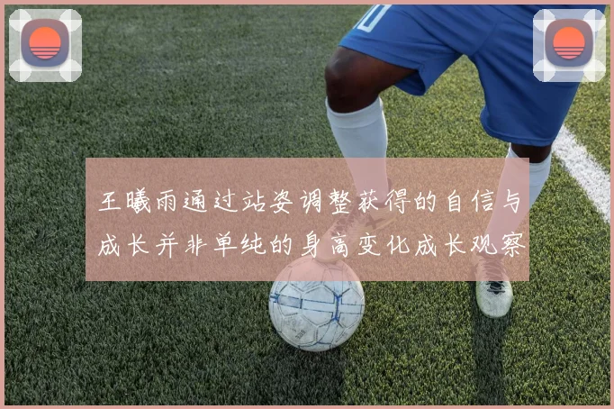 王曦雨通过站姿调整获得的自信与成长并非单纯的身高变化成长观察