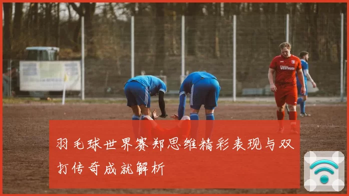 羽毛球世界赛郑思维精彩表现与双打传奇成就解析