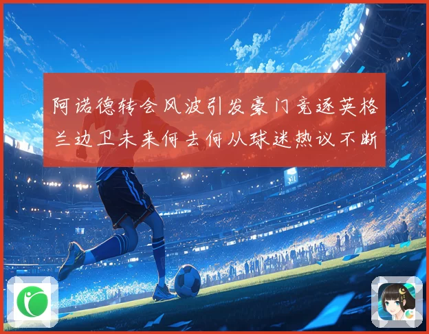 阿诺德转会风波引发豪门竞逐英格兰边卫未来何去何从球迷热议不断
