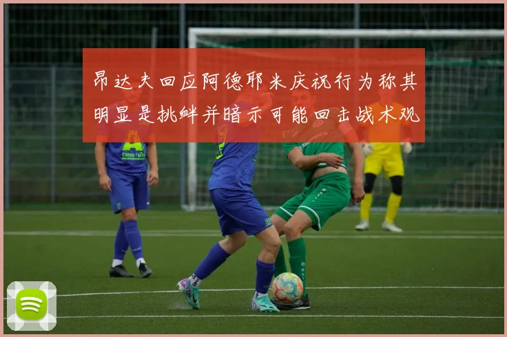 昂达夫回应阿德耶米庆祝行为称其明显是挑衅并暗示可能回击战术观察