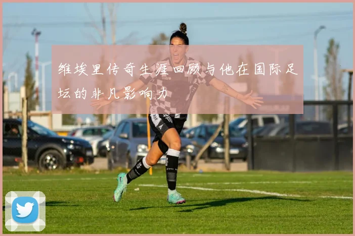 维埃里传奇生涯回顾与他在国际足坛的非凡影响力