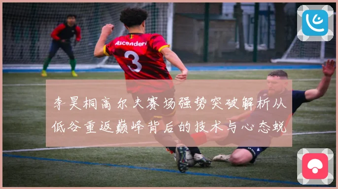 李昊桐高尔夫赛场强势突破解析从低谷重返巅峰背后的技术与心态蜕变
