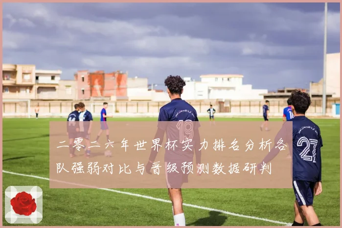 二零二六年世界杯实力排名分析各队强弱对比与晋级预测数据研判