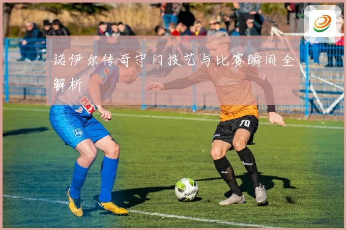 诺伊尔传奇守门技艺与比赛瞬间全解析