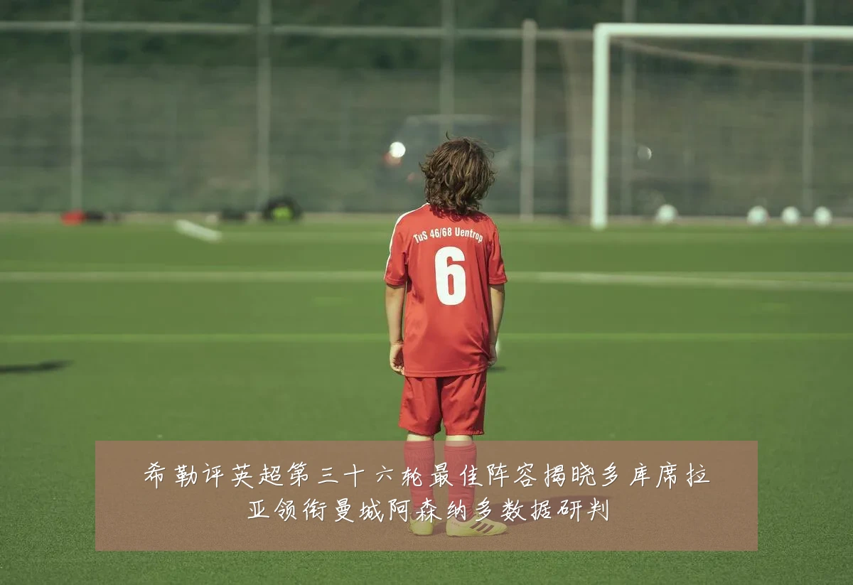 希勒评英超第三十六轮最佳阵容揭晓多库席拉亚领衔曼城阿森纳多数据研判